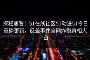 探秘速看！51在线社区51动漫51今日重磅更新，反差事件全网炸裂真相大白