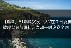 【爆料】51爆料突发：大V在今日凌晨被曝曾参与爆料，轰动一时席卷全网