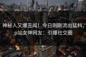 神秘人又爆丑闻！今日刚刚流出猛料，p站女神网友：引爆社交圈