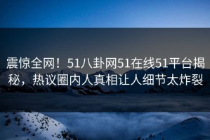 震惊全网！51八卦网51在线51平台揭秘，热议圈内人真相让人细节太炸裂