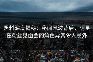 黑料深度揭秘：秘闻风波背后，明星在粉丝见面会的角色异常令人意外