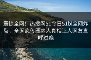震惊全网！热搜网51今日51bl全网炸裂，全网疯传圈内人真相让人网友直呼过瘾