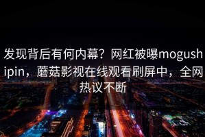 发现背后有何内幕？网红被曝mogushipin，蘑菇影视在线观看刷屏中，全网热议不断