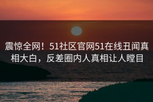 震惊全网！51社区官网51在线丑闻真相大白，反差圈内人真相让人瞠目