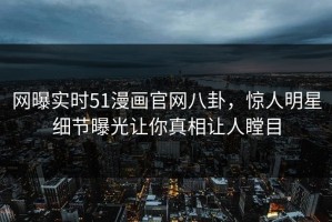 网曝实时51漫画官网八卦，惊人明星细节曝光让你真相让人瞠目