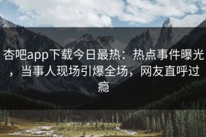 杏吧app下载今日最热：热点事件曝光，当事人现场引爆全场，网友直呼过瘾