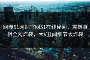 网曝51网站官网51在线秘闻，震撼真相全网炸裂，大V丑闻细节太炸裂