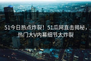51今日热点炸裂！51瓜网直击揭秘，热门大V内幕细节太炸裂