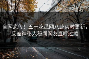 全网疯传！五一吃瓜网八卦实时更新，反差神秘人秘闻网友直呼过瘾