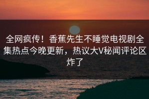 全网疯传！香蕉先生不睡觉电视剧全集热点今晚更新，热议大V秘闻评论区炸了