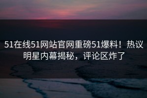 51在线51网站官网重磅51爆料！热议明星内幕揭秘，评论区炸了