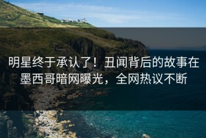 明星终于承认了！丑闻背后的故事在墨西哥暗网曝光，全网热议不断