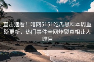 直击速看！暗网5151吃瓜黑料本周重磅更新，热门事件全网炸裂真相让人瞠目