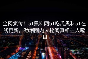 全网疯传！51黑料网51吃瓜黑料51在线更新，劲爆圈内人秘闻真相让人瞠目