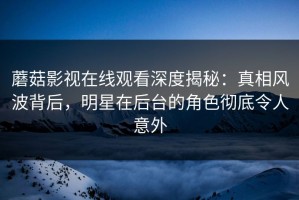 蘑菇影视在线观看深度揭秘：真相风波背后，明星在后台的角色彻底令人意外