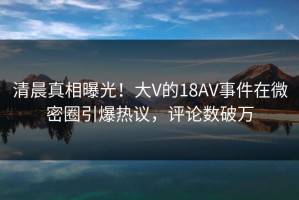 清晨真相曝光！大V的18AV事件在微密圈引爆热议，评论数破万