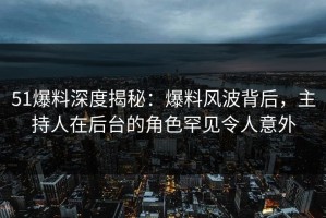 51爆料深度揭秘：爆料风波背后，主持人在后台的角色罕见令人意外
