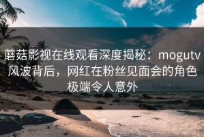 蘑菇影视在线观看深度揭秘：mogutv风波背后，网红在粉丝见面会的角色极端令人意外