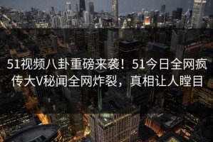 51视频八卦重磅来袭！51今日全网疯传大V秘闻全网炸裂，真相让人瞠目