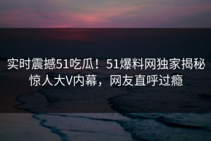 实时震撼51吃瓜！51爆料网独家揭秘惊人大V内幕，网友直呼过瘾