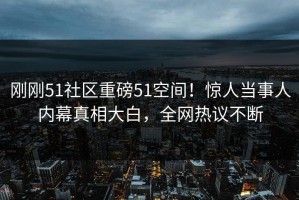 刚刚51社区重磅51空间！惊人当事人内幕真相大白，全网热议不断