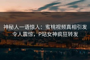 神秘人一语惊人：蜜桃视频真相引发令人震惊，P站女神疯狂转发