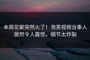 本周花絮突然火了！泡芙视频当事人居然令人震惊，细节太炸裂