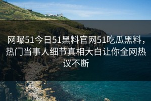 网曝51今日51黑料官网51吃瓜黑料，热门当事人细节真相大白让你全网热议不断