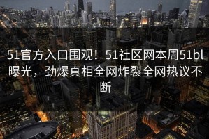 51官方入口围观！51社区网本周51bl曝光，劲爆真相全网炸裂全网热议不断