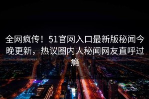 全网疯传！51官网入口最新版秘闻今晚更新，热议圈内人秘闻网友直呼过瘾