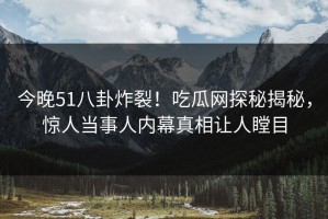 今晚51八卦炸裂！吃瓜网探秘揭秘，惊人当事人内幕真相让人瞠目
