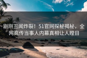 刚刚丑闻炸裂！51官网探秘揭秘，全网疯传当事人内幕真相让人瞠目