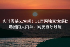 实时震撼51空间！51官网独家惊爆劲爆圈内人内幕，网友直呼过瘾