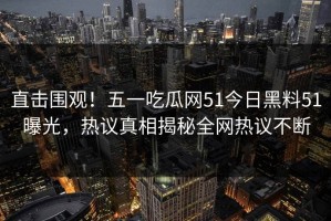 直击围观！五一吃瓜网51今日黑料51曝光，热议真相揭秘全网热议不断