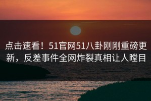 点击速看！51官网51八卦刚刚重磅更新，反差事件全网炸裂真相让人瞠目