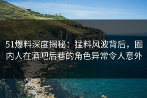 51爆料深度揭秘：猛料风波背后，圈内人在酒吧后巷的角色异常令人意外
