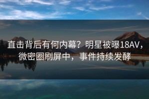 直击背后有何内幕？明星被曝18AV，微密圈刷屏中，事件持续发酵
