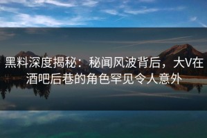 黑料深度揭秘：秘闻风波背后，大V在酒吧后巷的角色罕见令人意外