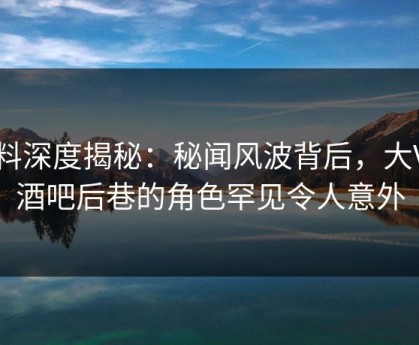 黑料深度揭秘：秘闻风波背后，大V在酒吧后巷的角色罕见令人意外