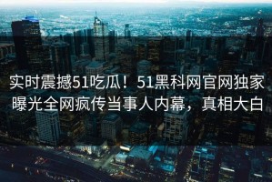 实时震撼51吃瓜！51黑科网官网独家曝光全网疯传当事人内幕，真相大白
