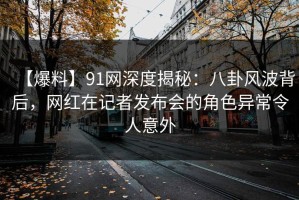 【爆料】91网深度揭秘：八卦风波背后，网红在记者发布会的角色异常令人意外