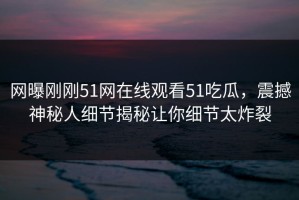网曝刚刚51网在线观看51吃瓜，震撼神秘人细节揭秘让你细节太炸裂