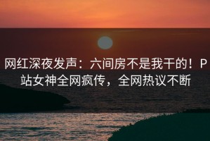 网红深夜发声：六间房不是我干的！P站女神全网疯传，全网热议不断