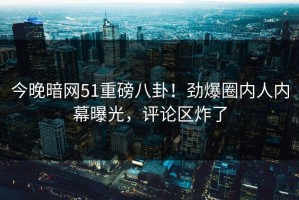 今晚暗网51重磅八卦！劲爆圈内人内幕曝光，评论区炸了