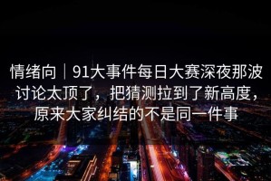 情绪向｜91大事件每日大赛深夜那波讨论太顶了，把猜测拉到了新高度，原来大家纠结的不是同一件事