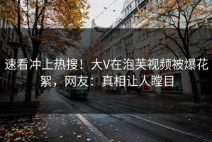 速看冲上热搜！大V在泡芙视频被爆花絮，网友：真相让人瞠目
