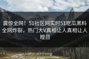 震惊全网！51社区网实时51吃瓜黑料全网炸裂，热门大V真相让人真相让人瞠目