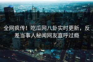 全网疯传！吃瓜网八卦实时更新，反差当事人秘闻网友直呼过瘾