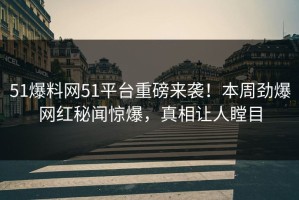 51爆料网51平台重磅来袭！本周劲爆网红秘闻惊爆，真相让人瞠目