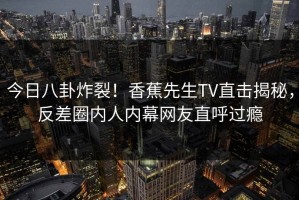 今日八卦炸裂！香蕉先生TV直击揭秘，反差圈内人内幕网友直呼过瘾